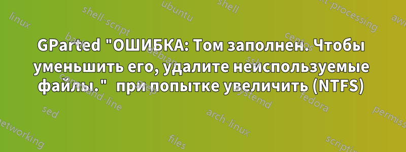 GParted "ОШИБКА: Том заполнен. Чтобы уменьшить его, удалите неиспользуемые файлы." при попытке увеличить (NTFS)