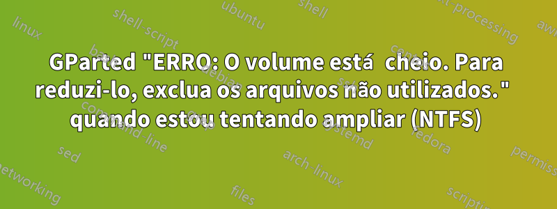 GParted "ERRO: O volume está cheio. Para reduzi-lo, exclua os arquivos não utilizados." quando estou tentando ampliar (NTFS)