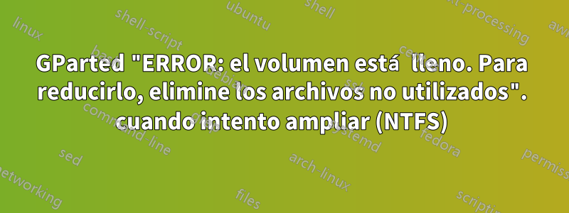 GParted "ERROR: el volumen está lleno. Para reducirlo, elimine los archivos no utilizados". cuando intento ampliar (NTFS)