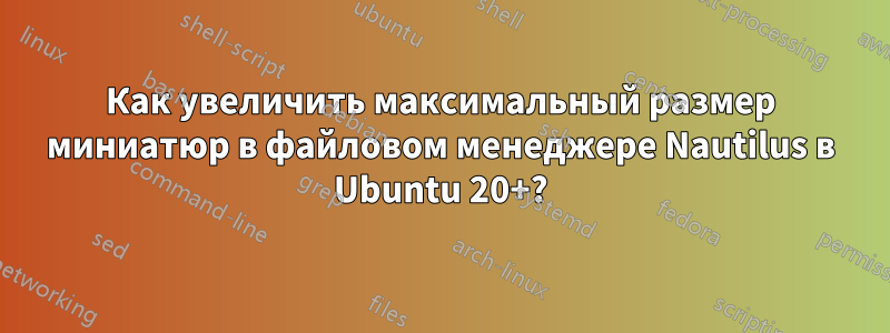 Как увеличить максимальный размер миниатюр в файловом менеджере Nautilus в Ubuntu 20+?