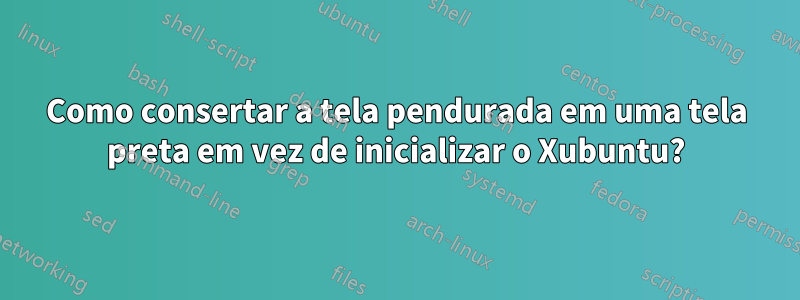 Como consertar a tela pendurada em uma tela preta em vez de inicializar o Xubuntu?