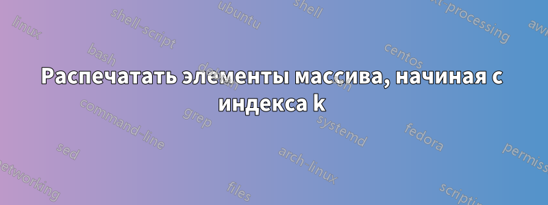 Распечатать элементы массива, начиная с индекса k