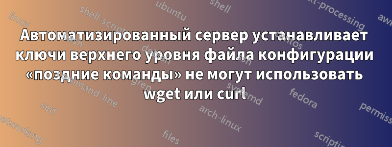 Автоматизированный сервер устанавливает ключи верхнего уровня файла конфигурации «поздние команды» не могут использовать wget или curl