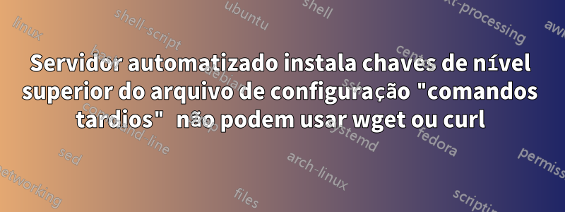 Servidor automatizado instala chaves de nível superior do arquivo de configuração "comandos tardios" não podem usar wget ou curl