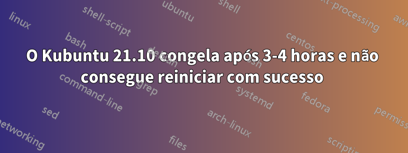 O Kubuntu 21.10 congela após 3-4 horas e não consegue reiniciar com sucesso