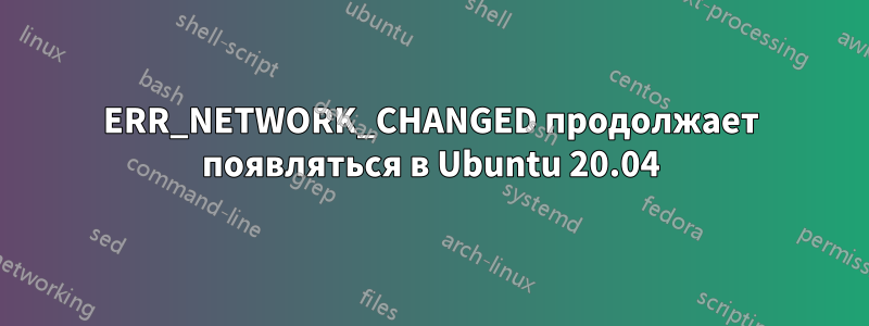 ERR_NETWORK_CHANGED продолжает появляться в Ubuntu 20.04