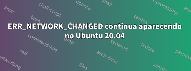 ERR_NETWORK_CHANGED continua aparecendo no Ubuntu 20.04