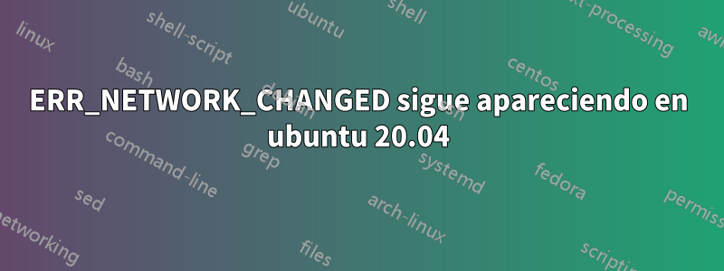 ERR_NETWORK_CHANGED sigue apareciendo en ubuntu 20.04