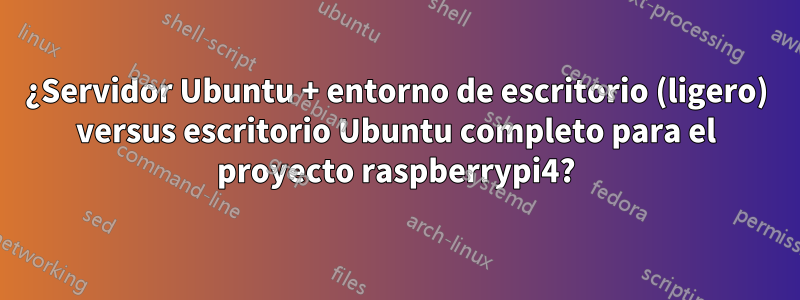 ¿Servidor Ubuntu + entorno de escritorio (ligero) versus escritorio Ubuntu completo para el proyecto raspberrypi4?