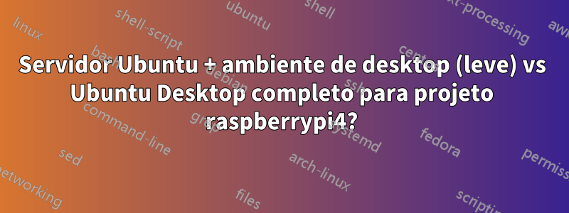 Servidor Ubuntu + ambiente de desktop (leve) vs Ubuntu Desktop completo para projeto raspberrypi4?