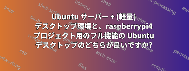 Ubuntu サーバー + (軽量) デスクトップ環境と、raspberrypi4 プロジェクト用のフル機能の Ubuntu デスクトップのどちらが良いですか?