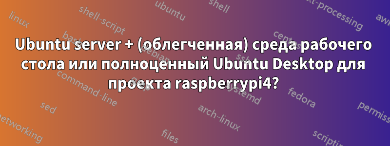 Ubuntu server + (облегченная) среда рабочего стола или полноценный Ubuntu Desktop для проекта raspberrypi4?