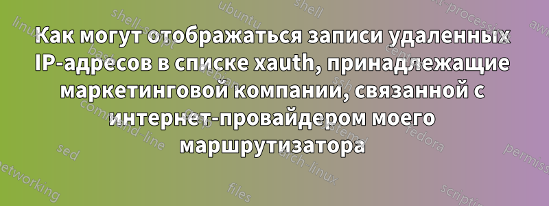 Как могут отображаться записи удаленных IP-адресов в списке xauth, принадлежащие маркетинговой компании, связанной с интернет-провайдером моего маршрутизатора