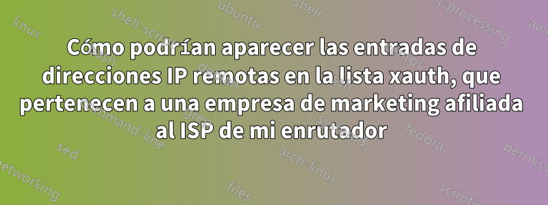 Cómo podrían aparecer las entradas de direcciones IP remotas en la lista xauth, que pertenecen a una empresa de marketing afiliada al ISP de mi enrutador