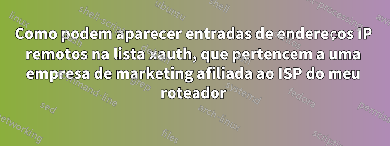 Como podem aparecer entradas de endereços IP remotos na lista xauth, que pertencem a uma empresa de marketing afiliada ao ISP do meu roteador