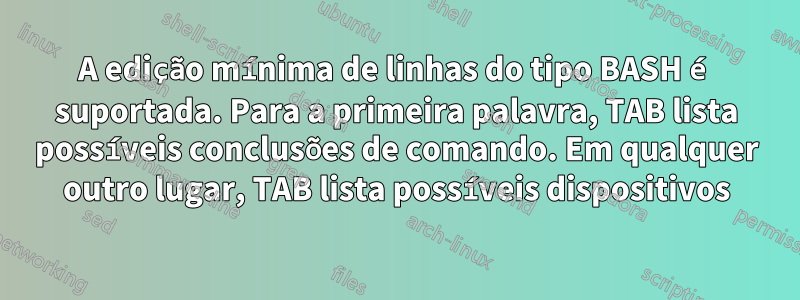 A edição mínima de linhas do tipo BASH é suportada. Para a primeira palavra, TAB lista possíveis conclusões de comando. Em qualquer outro lugar, TAB lista possíveis dispositivos