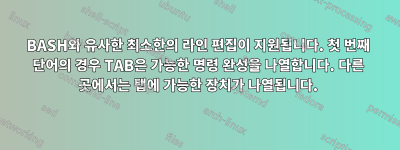 BASH와 유사한 최소한의 라인 편집이 지원됩니다. 첫 번째 단어의 경우 TAB은 가능한 명령 완성을 나열합니다. 다른 곳에서는 탭에 가능한 장치가 나열됩니다.