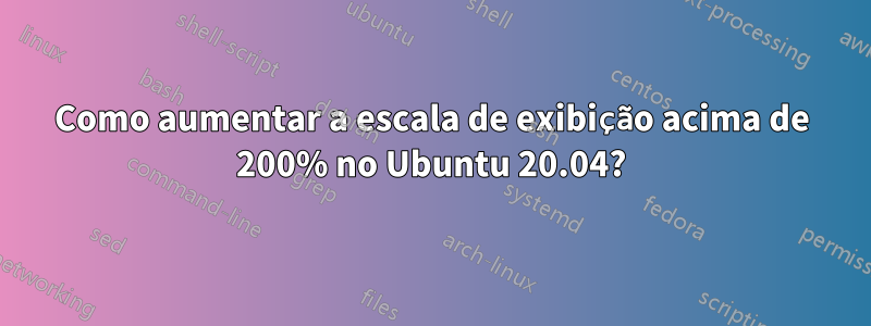 Como aumentar a escala de exibição acima de 200% no Ubuntu 20.04?