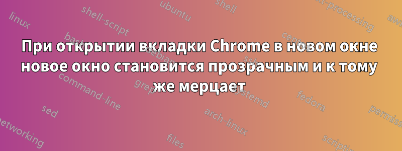 При открытии вкладки Chrome в новом окне новое окно становится прозрачным и к тому же мерцает