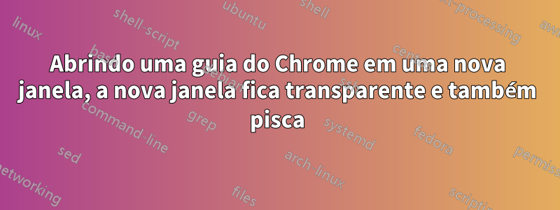 Abrindo uma guia do Chrome em uma nova janela, a nova janela fica transparente e também pisca