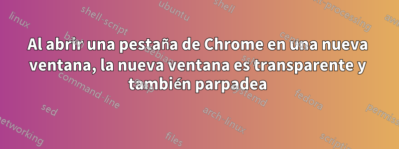 Al abrir una pestaña de Chrome en una nueva ventana, la nueva ventana es transparente y también parpadea