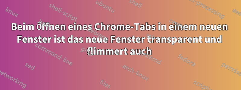 Beim Öffnen eines Chrome-Tabs in einem neuen Fenster ist das neue Fenster transparent und flimmert auch