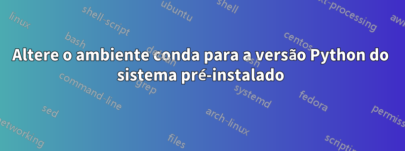 Altere o ambiente conda para a versão Python do sistema pré-instalado