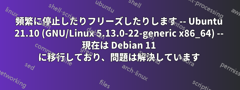 頻繁に停止したりフリーズしたりします -- Ubuntu 21.10 (GNU/Linux 5.13.0-22-generic x86_64) -- 現在は Debian 11 に移行しており、問題は解決しています