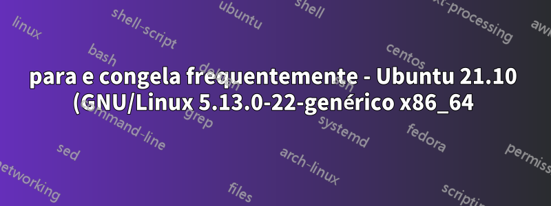 para e congela frequentemente - Ubuntu 21.10 (GNU/Linux 5.13.0-22-genérico x86_64) - movido para o debian 11 agora e o problema desapareceu