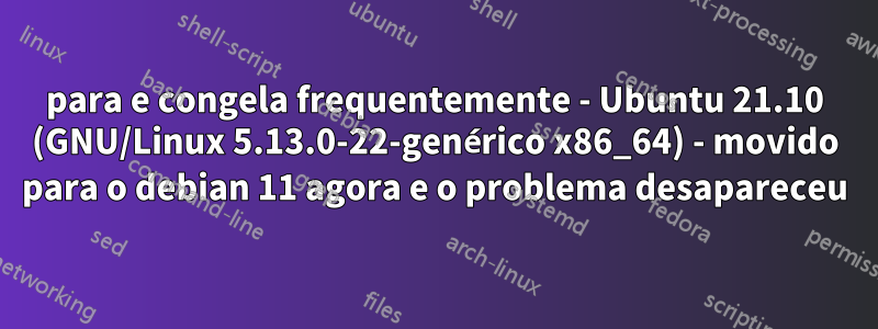 para e congela frequentemente - Ubuntu 21.10 (GNU/Linux 5.13.0-22-genérico x86_64) - movido para o debian 11 agora e o problema desapareceu