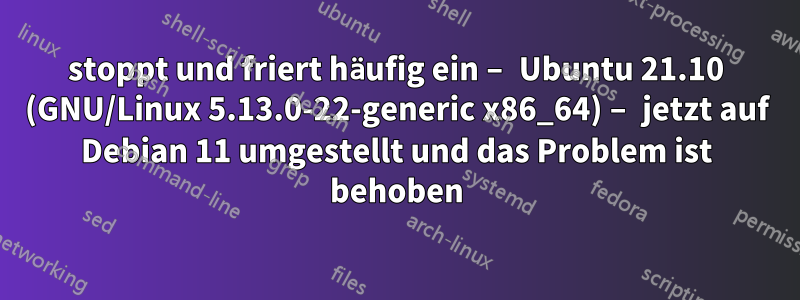 stoppt und friert häufig ein – Ubuntu 21.10 (GNU/Linux 5.13.0-22-generic x86_64) – jetzt auf Debian 11 umgestellt und das Problem ist behoben