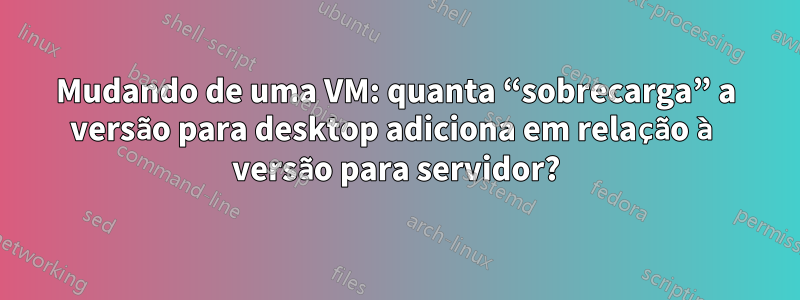 Mudando de uma VM: quanta “sobrecarga” a versão para desktop adiciona em relação à versão para servidor?