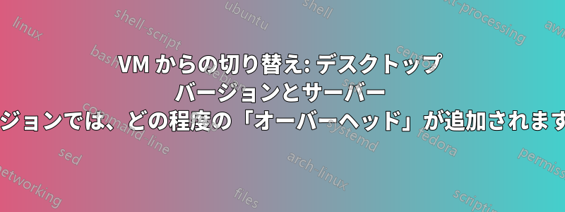 VM からの切り替え: デスクトップ バージョンとサーバー バージョンでは、どの程度の「オーバーヘッド」が追加されますか?