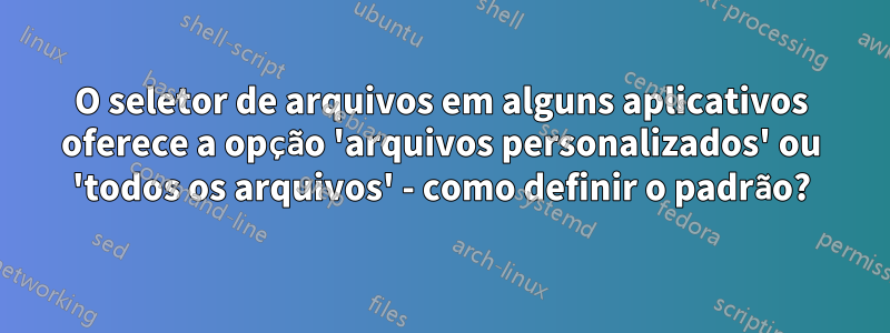 O seletor de arquivos em alguns aplicativos oferece a opção 'arquivos personalizados' ou 'todos os arquivos' - como definir o padrão?