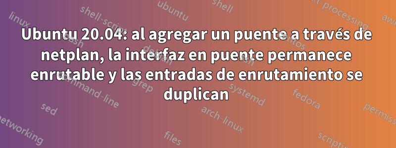 Ubuntu 20.04: al agregar un puente a través de netplan, la interfaz en puente permanece enrutable y las entradas de enrutamiento se duplican