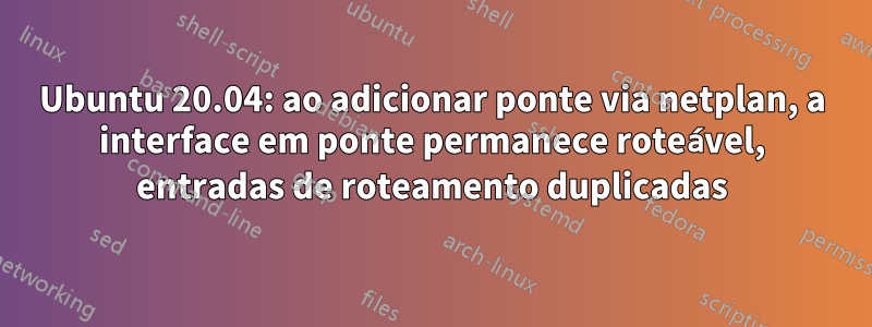 Ubuntu 20.04: ao adicionar ponte via netplan, a interface em ponte permanece roteável, entradas de roteamento duplicadas