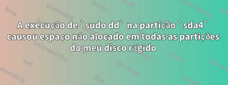 A execução de `sudo dd` na partição `sda4` causou espaço não alocado em todas as partições do meu disco rígido