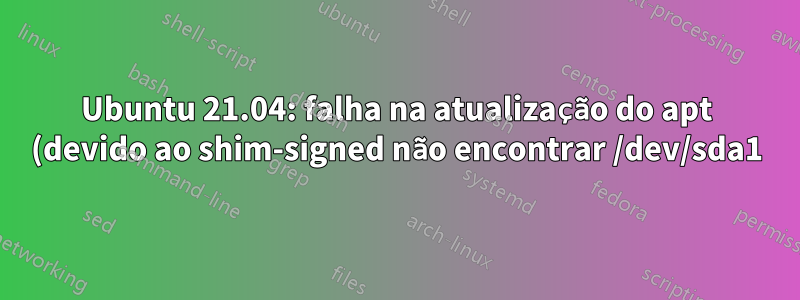 Ubuntu 21.04: falha na atualização do apt (devido ao shim-signed não encontrar /dev/sda1)