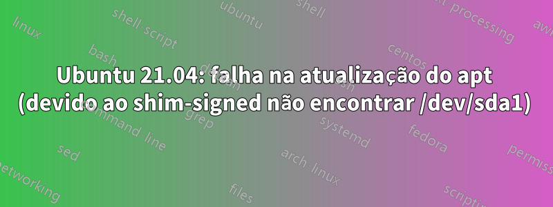 Ubuntu 21.04: falha na atualização do apt (devido ao shim-signed não encontrar /dev/sda1)