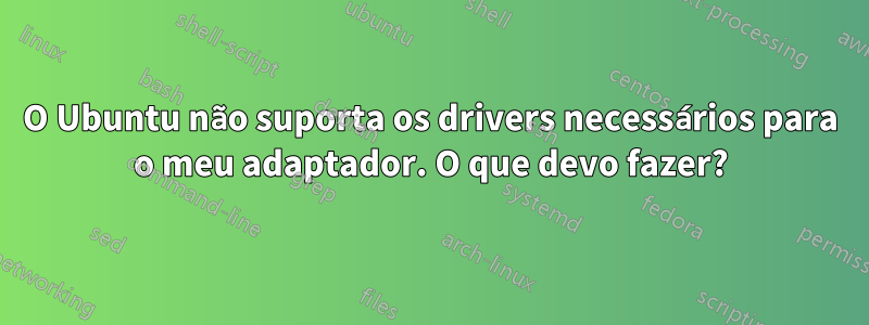 O Ubuntu não suporta os drivers necessários para o meu adaptador. O que devo fazer?