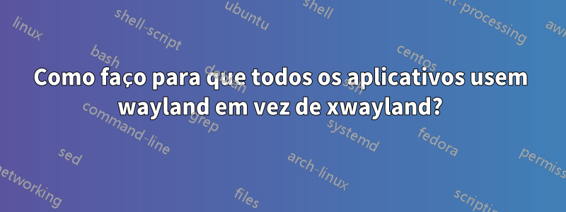 Como faço para que todos os aplicativos usem wayland em vez de xwayland?