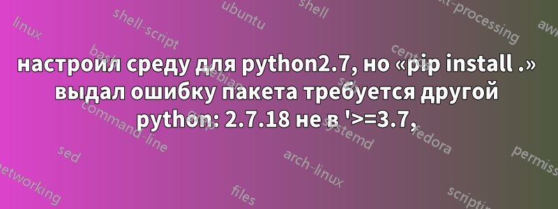 настроил среду для python2.7, но «pip install .» выдал ошибку пакета требуется другой python: 2.7.18 не в '>=3.7,