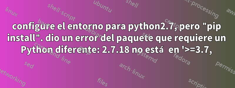 configure el entorno para python2.7, pero "pip install". dio un error del paquete que requiere un Python diferente: 2.7.18 no está en '>=3.7,