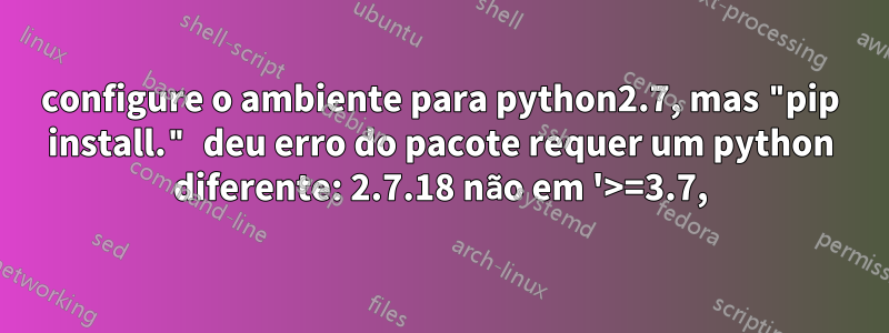 configure o ambiente para python2.7, mas "pip install." deu erro do pacote requer um python diferente: 2.7.18 não em '>=3.7,