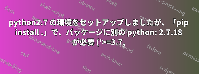 python2.7 の環境をセットアップしましたが、「pip install .」で、パッケージに別の python: 2.7.18 が必要 ('>=3.7,