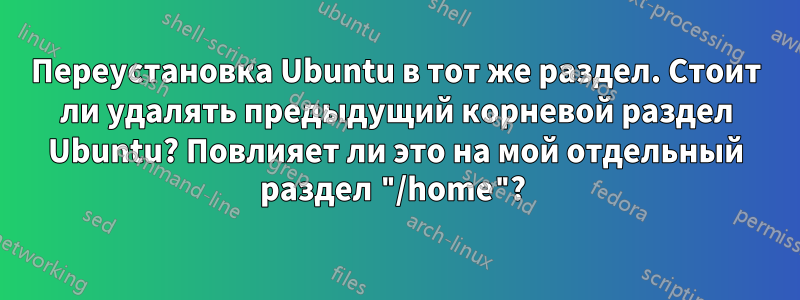 Переустановка Ubuntu в тот же раздел. Стоит ли удалять предыдущий корневой раздел Ubuntu? Повлияет ли это на мой отдельный раздел "/home"? 