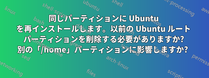 同じパーティションに Ubuntu を再インストールします。以前の Ubuntu ルート パーティションを削除する必要がありますか? 別の「/home」パーティションに影響しますか? 