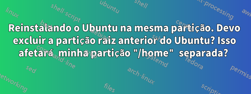 Reinstalando o Ubuntu na mesma partição. Devo excluir a partição raiz anterior do Ubuntu? Isso afetará minha partição "/home" separada? 