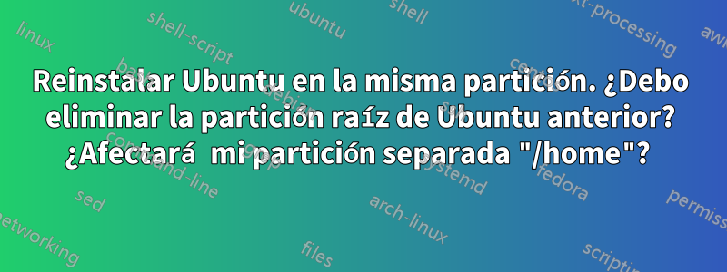 Reinstalar Ubuntu en la misma partición. ¿Debo eliminar la partición raíz de Ubuntu anterior? ¿Afectará mi partición separada "/home"? 