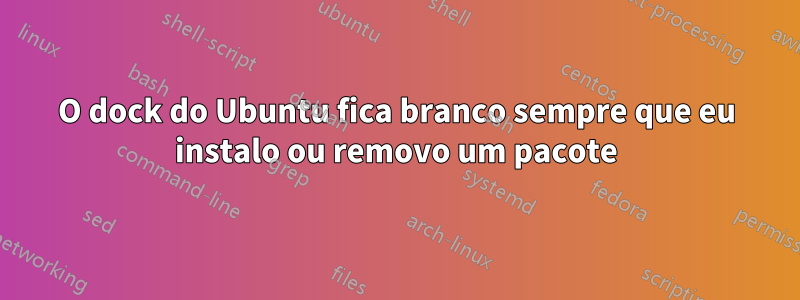 O dock do Ubuntu fica branco sempre que eu instalo ou removo um pacote